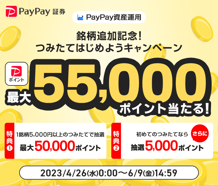 PayPay資産運用 銘柄追加記念！つみたてはじめようキャンペーン PayPayポイントが最大55,000ポイント当たる！ 特典1：1銘柄5,000円以上のつみたてで抽選 最大50,000ポイント 特典2：初めてのつみたてならさらに抽選5,000ポイント 2023/4/26（水）0:00〜6/9（金）14:59