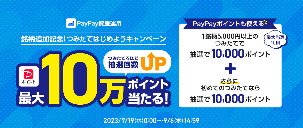 PayPay資産運用 銘柄追加記念!つみたてはじめようキャンペーン PayPayポイント最大10万ポイントがつみたてるほど抽選回数UPで当たる! PayPayポイントも使える 最大当選10回 1銘柄5,000円以上のつみたてで抽選で10,000ポイント+さらに初めてのつみたてなら抽選で10,000ポイント 2023/7/19(水)0:00~9/6(水)14:59