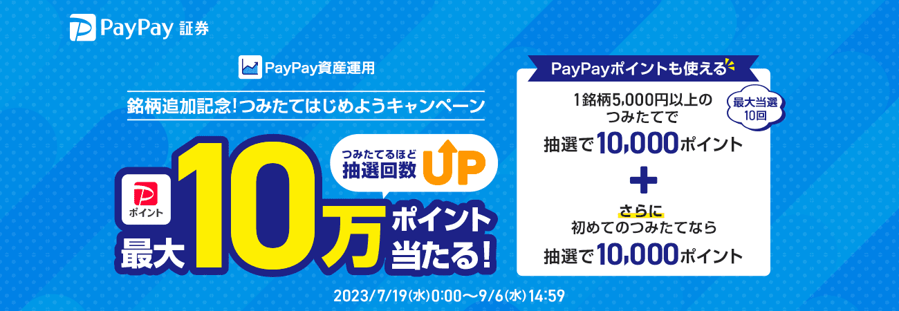 PayPay証券 PayPay資産運用 銘柄追加記念!つみたてはじめようキャンペーン PayPayポイント最大10万ポイントがつみたてるほど抽選回数UPで当たる! PayPayポイントも使える 最大当選10回 1銘柄5,000円以上のつみたてで抽選で10,000ポイント+さらに初めてのつみたてなら抽選で10,000ポイント 2023/7/19(水)0:00〜9/6(水)14:59