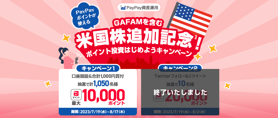 PayPay資産運用 PayPayポイントが使える GAFAMを含む米国株追加記念！ポイント投資はじめようキャンペーン キャンペーン１口座開設＆合計1,000円買付、抽選で計1,050名様PayPayポイント最大10,000ポイント、期間：2023/7/19(水)〜 8/17(木) キャンペーン２終了いたしました