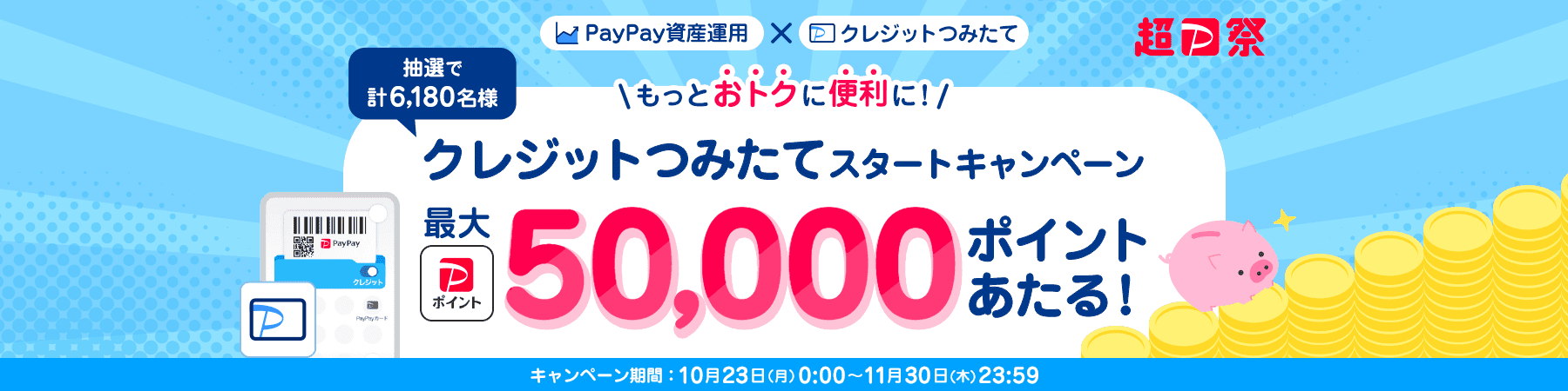 超PayPay祭 PayPay資産運用×クレジットつみたて もっとおトクに便利に！クレジットつみたてスタートキャンペーン 抽選で計6,180名様に最大PayPayポイント50,000ポイントあたる！ キャンペーン期間：10月23日(月)0:00〜11月30日(木)23:59