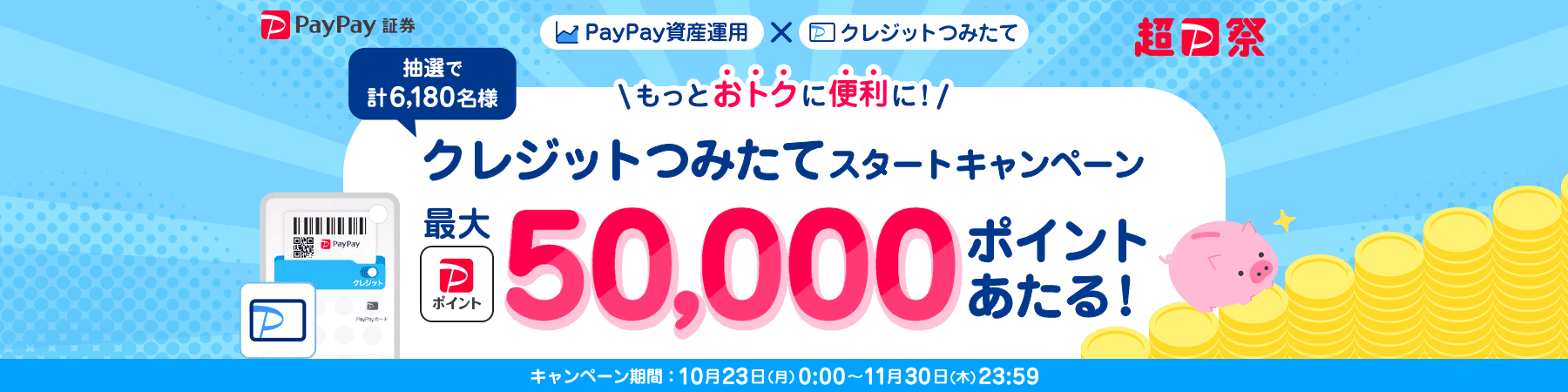 PayPay証券 超PayPay祭 PayPay資産運用×クレジットつみたて もっとおトクに便利に!クレジットつみたてスタートキャンペーン 抽選で計6,180名様に最大PayPayポイント50,000ポイントあたる! キャンペーン期間:10月23日(月)0:00〜11月30日(木)23:59