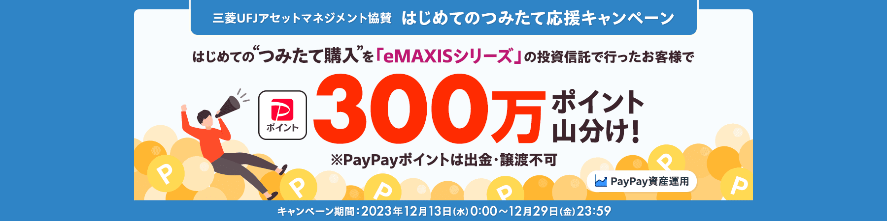 三菱UFJアセットマネジメント協賛 はじめてのつみたて応援キャンペーン はじめての“つみたて購入”を「eMAXISシリーズ」の投資信託で行ったお客様でPayPayポイント300万ポイント山分け！※PayPayポイントは出金・譲渡不可 PayPay資産運用 キャンペーン期間：2023年12月13日（水）0:00～12月29日（金）23:59