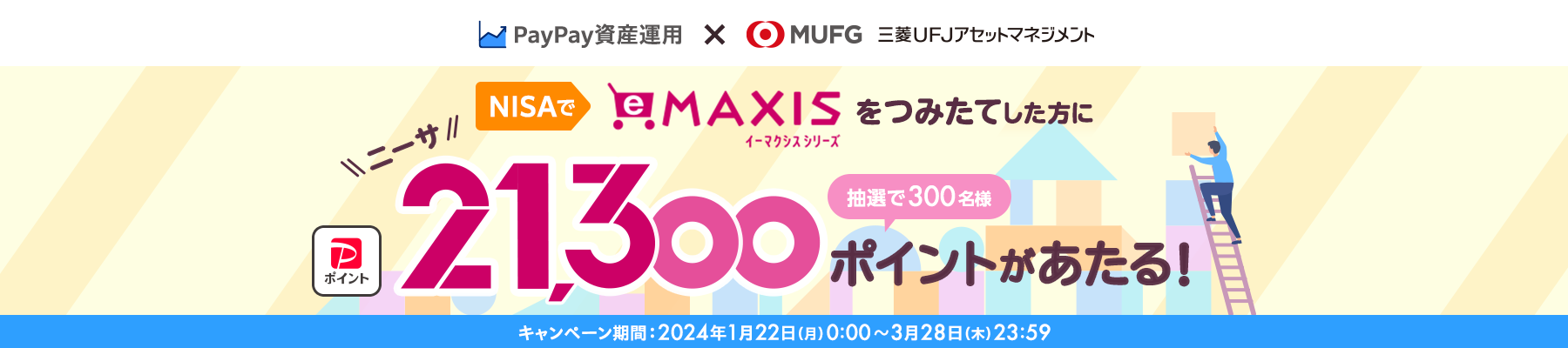 PayPay資産運用×MUFG 三菱UFJアセットマネジメント NISAでeMAXISをつみたてした方に抽選で300名様にPayPayポイント21,300ポイントがあたる! キャンペーン期間:2024年1月22日(月)0:00~3月28日(木)23:59