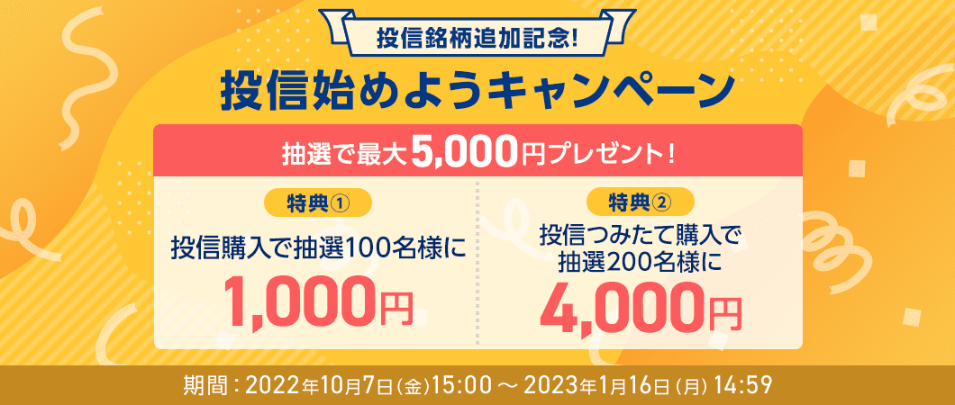 投信銘柄追加記念！投信始めようキャンペーン、抽選で最大5,000円プレゼント！、特典①投信購入で抽選100名様に1,000円、特典②投信つみたて購入で抽選200名様に4,000円、期間：2022年10月7日（金）15:00～2023年1月16日（月）14:59