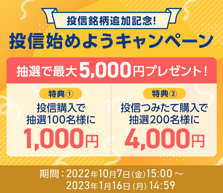 投信銘柄追加記念！投信始めようキャンペーン、抽選で最大5,000円プレゼント！、特典①投信購入で抽選100名様に1,000円、特典②投信つみたて購入で抽選200名様に4,000円、期間：2022年10月7日（金）15:00～2023年1月16日（月）14:59