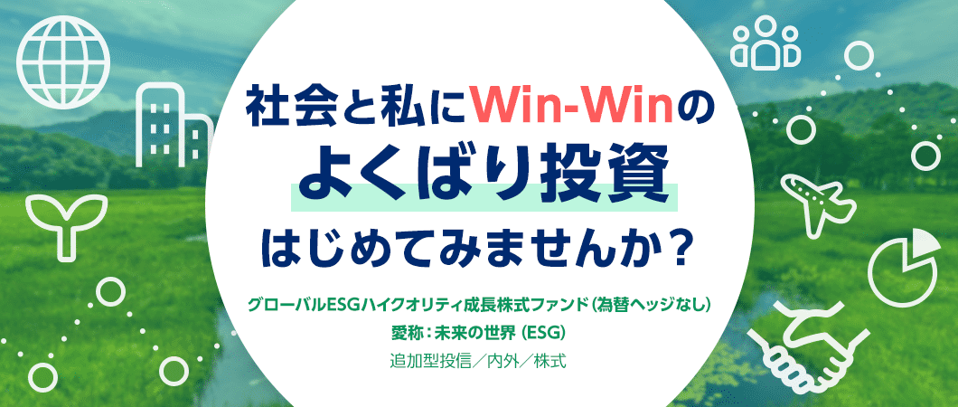 社会と私にWin-Winのよくばり投資はじめてみませんか？ グローバルESGハイクオリティ成長株式ファンド（為替ヘッジなし） 愛称：未来の世界（ESG） 追加型投信／内外／株式