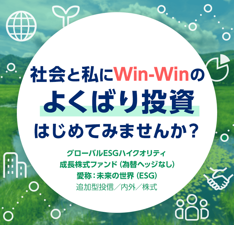 社会と私にWin-Winのよくばり投資はじめてみませんか？ グローバルESGハイクオリティ成長株式ファンド（為替ヘッジなし） 愛称：未来の世界（ESG） 追加型投信／内外／株式