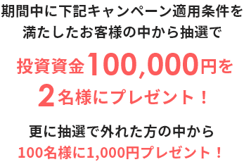 期間中に下記キャンペーン適用条件を満たしたお客様の中から抽選で投資資金100,000円を2名様にプレゼント! 更に抽選で外れた方の中から100名様に1,000円プレゼント!