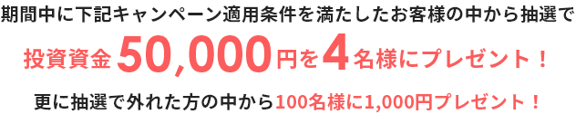期間中に下記キャンペーン適用条件を満たしたお客様の中から抽選で投資資金50,000円を4名様にプレゼント! 更に抽選で外れた方の中から100名様に1,000円プレゼント!