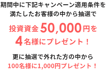 期間中に下記キャンペーン適用条件を満たしたお客様の中から抽選で投資資金50,000円を4名様にプレゼント! 更に抽選で外れた方の中から100名様に1,000円プレゼント!