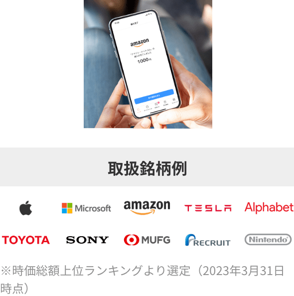 取扱銘柄例:Apple Microsoft amazon TESLA Alphabet TOYOTA SONY MUFG RECRUIT Nintendo ※時価総額上位ランキングより選定(2023年3月31日時点)