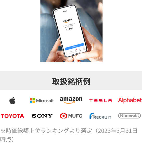 取扱銘柄例：Apple Microsoft amazon TESLA Alphabet TOYOTA SONY MUFG RECRUIT Nintendo ※時価総額上位ランキングより選定（2023年3月31日時点）