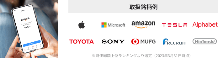 取扱銘柄例:Apple Microsoft amazon TESLA Alphabet TOYOTA SONY MUFG RECRUIT Nintendo ※時価総額上位ランキングより選定(2023年3月31日時点)
