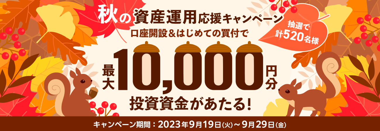 秋の資産運用応援キャンペーン 口座開設&はじめての買付で 抽選で計520名様に最大10,000円分の投資資金があたる! キャンペーン期間:2023年9月19日(火)〜9月29日(金)