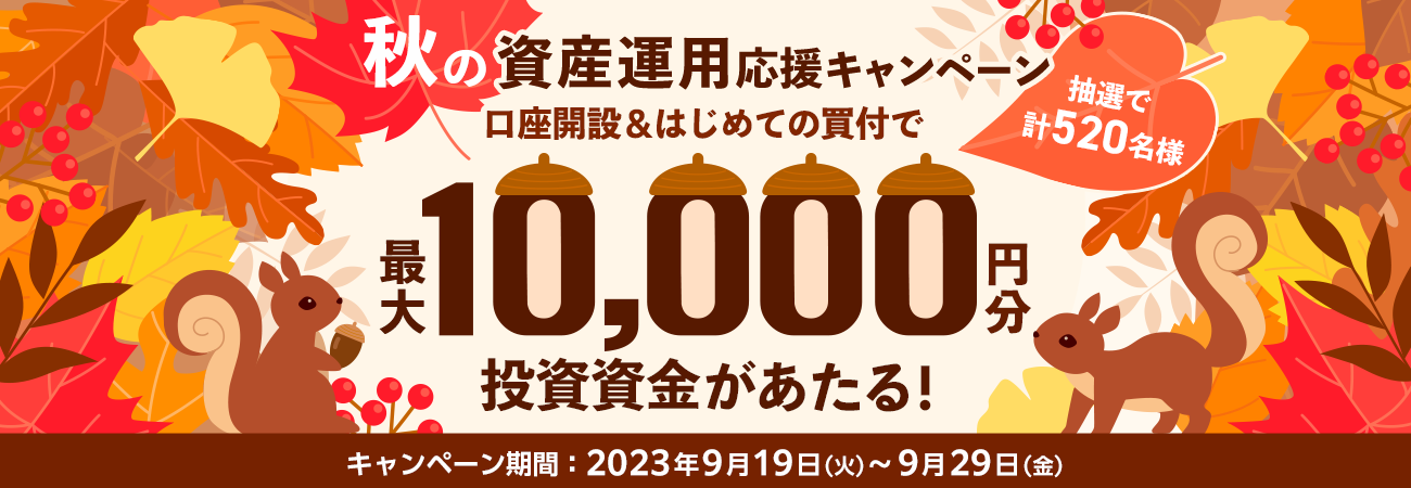 秋の資産運用応援キャンペーン 口座開設＆はじめての買付で 抽選で計520名様に最大10,000円分の投資資金があたる！ キャンペーン期間：2023年9月19日（火）〜9月29日（金）