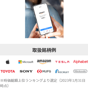 取扱銘柄例:Apple Microsoft amazon TESLA Alphabet TOYOTA SONY MUFG RECRUIT Nintendo※時価総額上位ランキングより選定(2023年1月31日時点)
