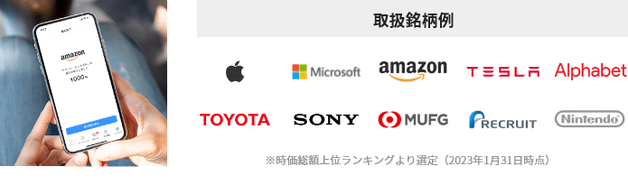 取扱銘柄例:Apple Microsoft amazon TESLA Alphabet TOYOTA SONY MUFG RECRUIT Nintendo※時価総額上位ランキングより選定(2023年1月31日時点)