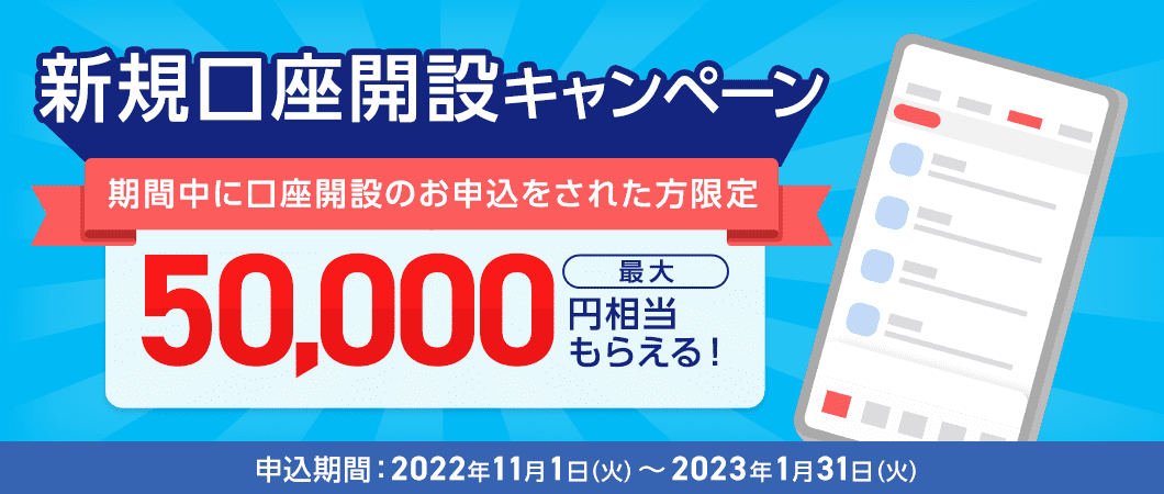 新規口座開設キャンペーン 期間中に口座開設のお申込をされた方限定 最大50,000円相当もらえる！ 申込期間：2022年11月1日（火）～2023年1月31日（火）