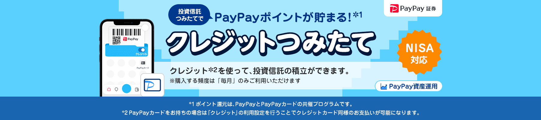 PayPay証券 PayPay資産運用 投資信託つみたてでPayPayポイントが貯まる！＊1 クレジットつみたて NISA対応 クレジット＊2を使って、投資信託の積立ができます。 ※購入する頻度は「毎月」のみご利用いただけます ＊1ポイント還元は、PayPayとPayPayカードの共催プログラムです。＊2PayPayカードをお持ちの場合は「クレジット」の利用設定を行うことでクレジットカード同様のお支払いが可能になります。