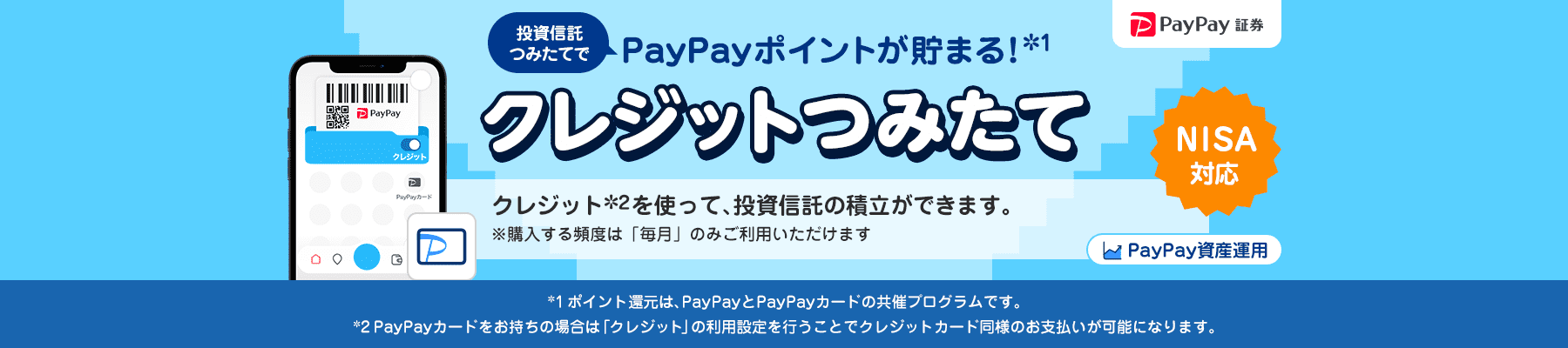 PayPay証券 PayPay資産運用 投資信託つみたてでPayPayポイントが貯まる!*1 クレジットつみたて NISA対応 クレジット*2を使って、投資信託の積立ができます。 ※購入する頻度は「毎月」のみご利用いただけます *1ポイント還元は、PayPayとPayPayカードの共催プログラムです。*2PayPayカードをお持ちの場合は「クレジット」の利用設定を行うことでクレジットカード同様のお支払いが可能になります。