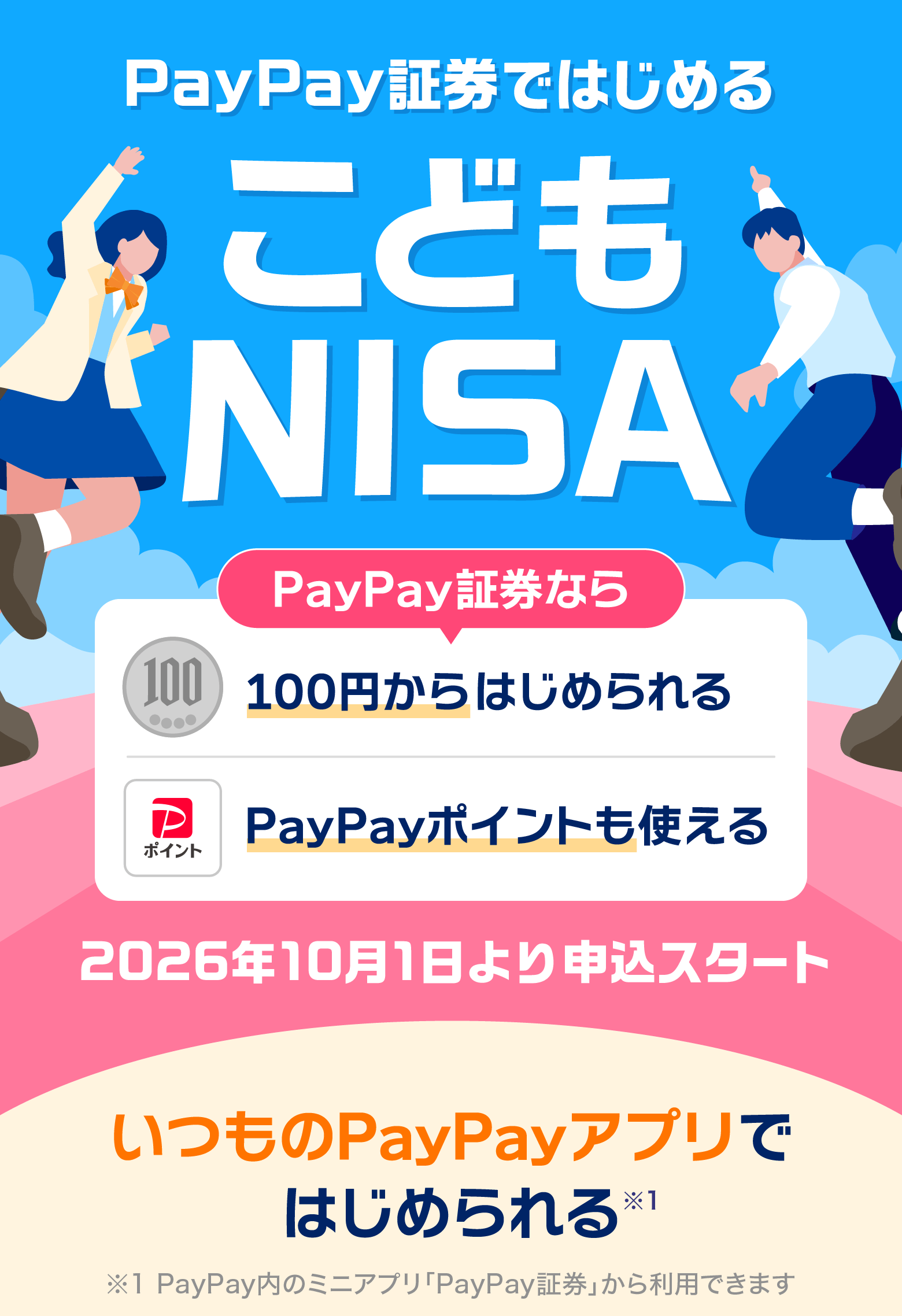 PayaPay証券ではじめるこどもNISA PayPay100円からはじめられる PayPayポイントも使える 2026年10月1日より申込スタート いつものPayPayアプリではじめられる※1 ※1PayPay内のミニアプリ「PayPay証券」から利用できます