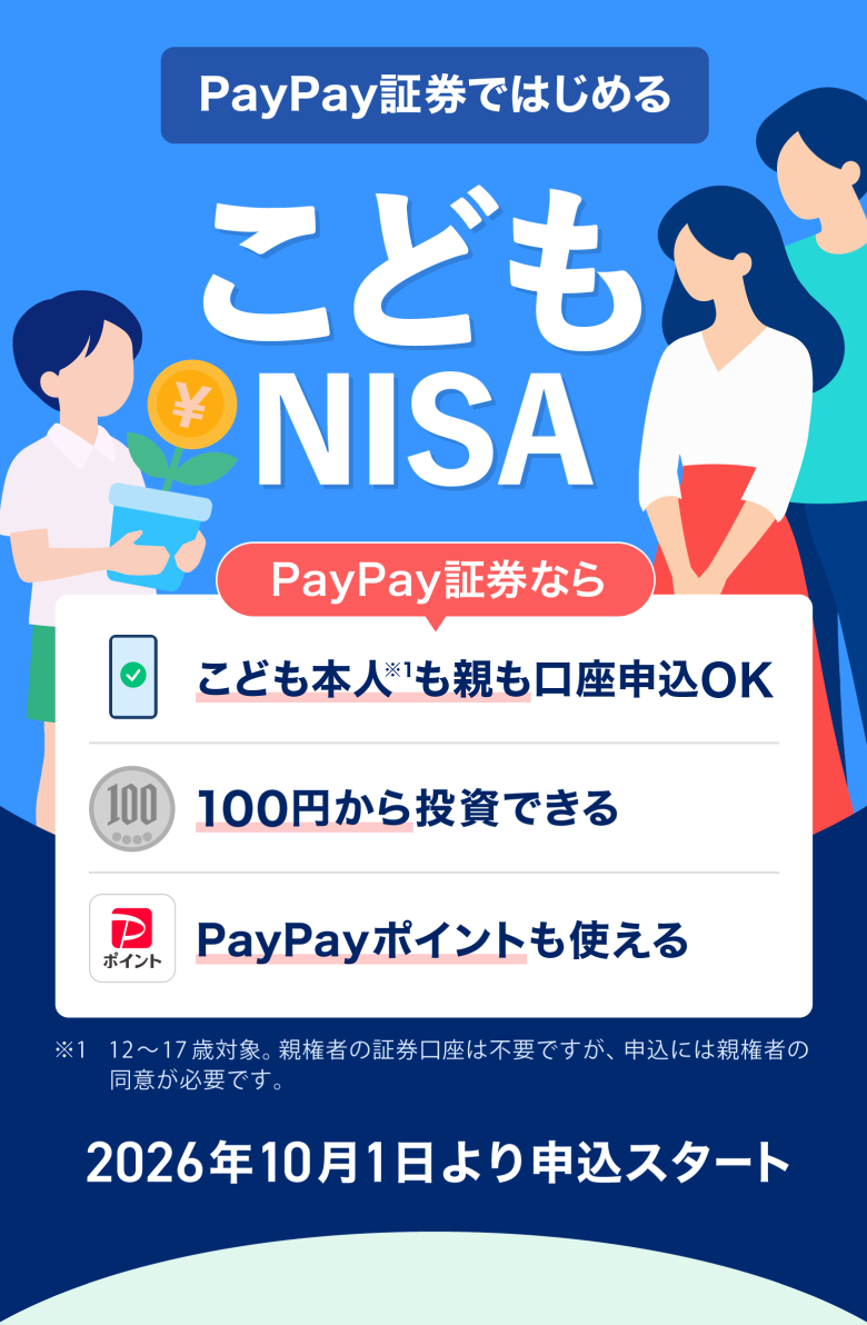 PayPay証券ではじめる こどもNISA PayPay証券なら 子供本人※1も親も口座申込OK 100円から投資できる PayPayポイントも使える ※1 12〜17歳対象。親権者の証券口座は不要ですが、申込には親権者の同意が必要です。 2026年10月1日より申込スタート