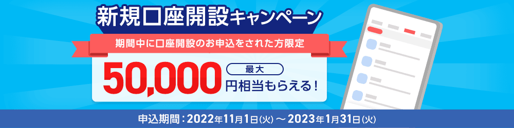 新規口座開設キャンペーン 期間中に口座開設のお申込をされた方限定 最大50,000円相当もらえる！ 申込期間：2022年11月1日（火）～2023年1月31日（火）