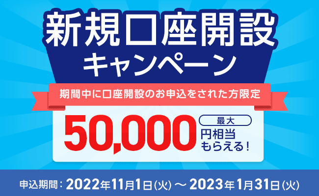 新規口座開設キャンペーン 期間中に口座開設のお申込をされた方限定 最大50,000円相当もらえる！ 申込期間：2022年11月1日（火）～2023年1月31日（火）