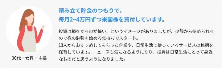 30代・女性・主婦 積み立て貯金のつもりで、毎月2~4万円ずつ米国株を買付しています。 投資は損をするのが怖い、というイメージがありましたが、少額から始められるので株の勉強を始める気持ちでスタート。知人からおすすめしてもらった企業や、日常生活で使っているサービスの銘柄を保有しています。ニュースも気になるようになり、投資は日常生活にとって身近なものだと思うようになりました。