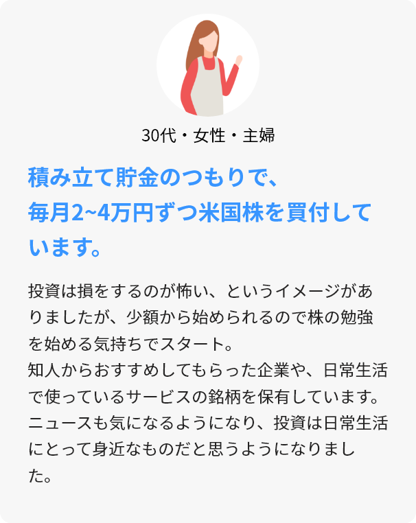 30代・女性・主婦 積み立て貯金のつもりで、毎月2~4万円ずつ米国株を買付しています。 投資は損をするのが怖い、というイメージがありましたが、少額から始められるので株の勉強を始める気持ちでスタート。知人からおすすめしてもらった企業や、日常生活で使っているサービスの銘柄を保有しています。ニュースも気になるようになり、投資は日常生活にとって身近なものだと思うようになりました。