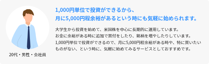 20代・男性・会社員 1,000円単位で投資ができるから、月に5,000円程余裕があるという時にも気軽に始められます。 大学生から投資を始めて、米国株を中心に長期的に運用しています。お金に余裕がある時に追加で買付をしたり、銘柄を増やしたりしています。1,000円単位で投資ができるので、月に5,000円程余裕がある時や、特に買いたいものがない、という時に、気軽に始めてみるサービスとしておすすめです。