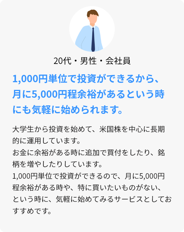 20代・男性・会社員 1,000円単位で投資ができるから、月に5,000円程余裕があるという時にも気軽に始められます。 大学生から投資を始めて、米国株を中心に長期的に運用しています。お金に余裕がある時に追加で買付をしたり、銘柄を増やしたりしています。1,000円単位で投資ができるので、月に5,000円程余裕がある時や、特に買いたいものがない、という時に、気軽に始めてみるサービスとしておすすめです。