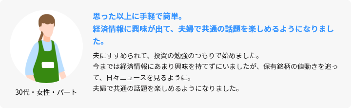 30代・女性・パート 思った以上に手軽で簡単。経済情報に興味が出て、夫婦で共通の話題を楽しめるようになりました。 夫にすすめられて、投資の勉強のつもりで始めました。今までは経済情報にあまり興味を持てずにいましたが、保有銘柄の値動きを追って、日々ニュースを見るように。夫婦で共通の話題を楽しめるようになりました。