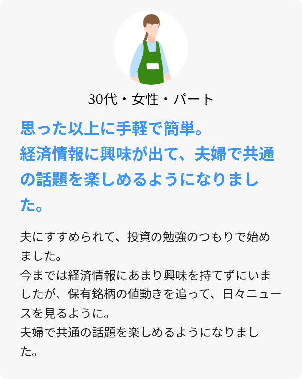 30代・女性・パート 思った以上に手軽で簡単。経済情報に興味が出て、夫婦で共通の話題を楽しめるようになりました。 夫にすすめられて、投資の勉強のつもりで始めました。今までは経済情報にあまり興味を持てずにいましたが、保有銘柄の値動きを追って、日々ニュースを見るように。夫婦で共通の話題を楽しめるようになりました。