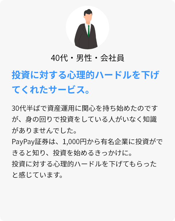 40代・男性・会社員 投資に対する心理的ハードルを下げてくれたサービス。 30代半ばで資産運用に関心を持ち始めたのですが、身の回りで投資をしている人がいなく知識がありませんでした。PayPay証券は、1,000円から有名企業に投資ができると知り、投資を始めるきっかけに。投資に対する心理的ハードルを下げてもらったと感じています。