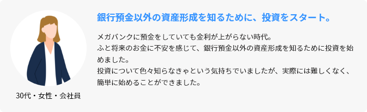 30代・女性・会社員 銀行預金以外の資産形成を知るために、投資をスタート。 メガバンクに預金をしていても金利が上がらない時代。ふと将来のお金に不安を感じて、銀行預金以外の資産形成を知るために投資を始めました。投資について色々知らなきゃという気持ちでいましたが、実際には難しくなく、簡単に始めることができました。