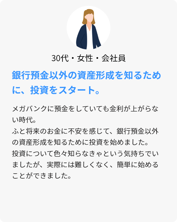 30代・女性・会社員 銀行預金以外の資産形成を知るために、投資をスタート。 メガバンクに預金をしていても金利が上がらない時代。ふと将来のお金に不安を感じて、銀行預金以外の資産形成を知るために投資を始めました。投資について色々知らなきゃという気持ちでいましたが、実際には難しくなく、簡単に始めることができました。