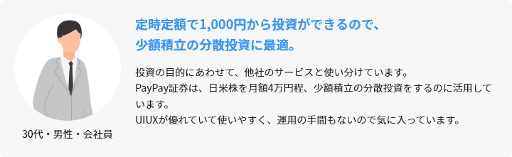 30代・男性・会社員 定時定額で1,000円から投資ができるので、少額積立の分散投資に最適。 投資の目的にあわせて、他社のサービスと使い分けています。PayPay証券は、日米株を月額4万円程、少額積立の分散投資をするのに活用しています。UIUXが優れていて使いやすく、運用の手間もないので気に入っています。