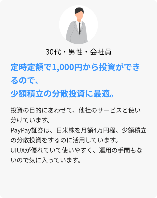 30代・男性・会社員 定時定額で1,000円から投資ができるので、少額積立の分散投資に最適。 投資の目的にあわせて、他社のサービスと使い分けています。PayPay証券は、日米株を月額4万円程、少額積立の分散投資をするのに活用しています。UIUXが優れていて使いやすく、運用の手間もないので気に入っています。