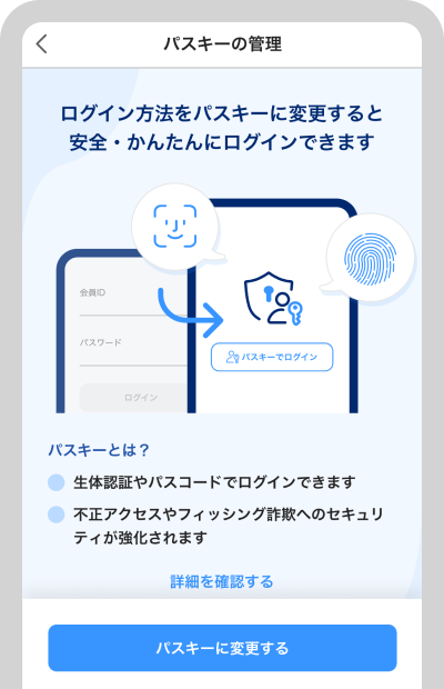 PayPay証券アプリにてご登録いただけます。 登録方法は以下の通りです。 マイページ > セキュリティ設定 > パスキーの管理 ※詳細は、パスキーの登録方法を参照ください。※セキュリティ維持の観点から、原則として一度パスキー認証を有効化した後は、パスワード認証に戻すことはできません。