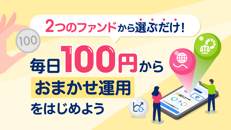 2つのファンドから選ぶだけ！毎日100円からおまかせ運用をはじめよう